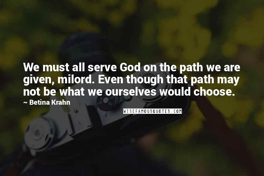 Betina Krahn Quotes: We must all serve God on the path we are given, milord. Even though that path may not be what we ourselves would choose.