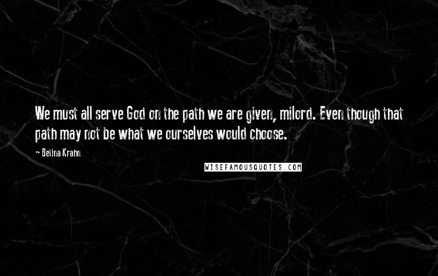 Betina Krahn Quotes: We must all serve God on the path we are given, milord. Even though that path may not be what we ourselves would choose.