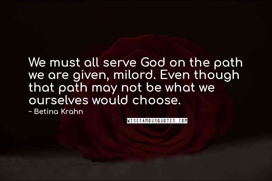Betina Krahn Quotes: We must all serve God on the path we are given, milord. Even though that path may not be what we ourselves would choose.