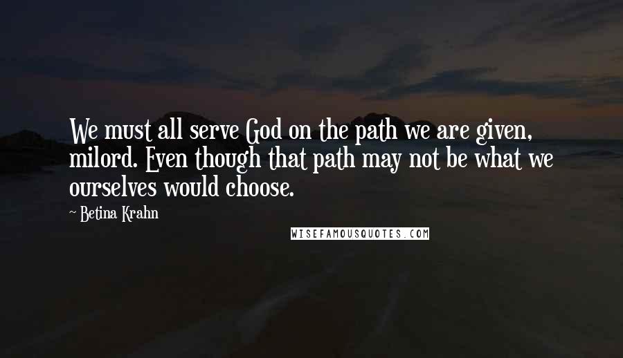 Betina Krahn Quotes: We must all serve God on the path we are given, milord. Even though that path may not be what we ourselves would choose.