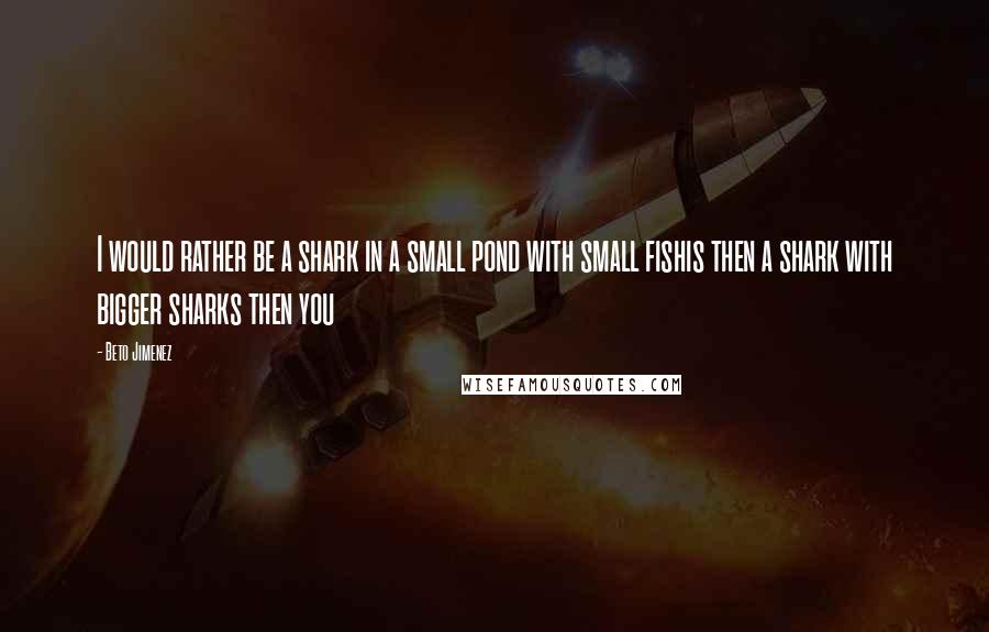 Beto Jimenez Quotes: I would rather be a shark in a small pond with small fishis then a shark with bigger sharks then you