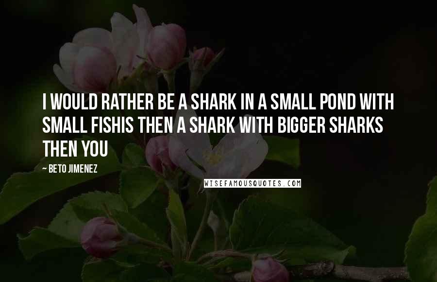 Beto Jimenez Quotes: I would rather be a shark in a small pond with small fishis then a shark with bigger sharks then you