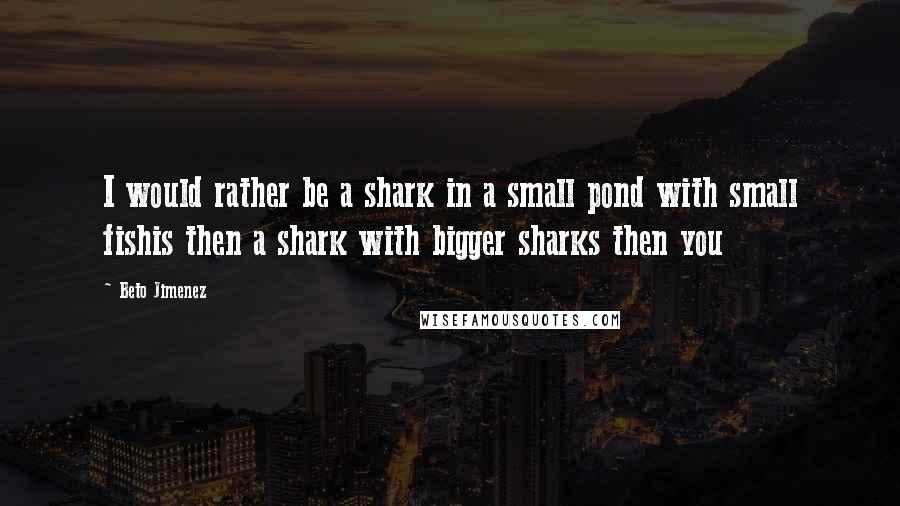 Beto Jimenez Quotes: I would rather be a shark in a small pond with small fishis then a shark with bigger sharks then you