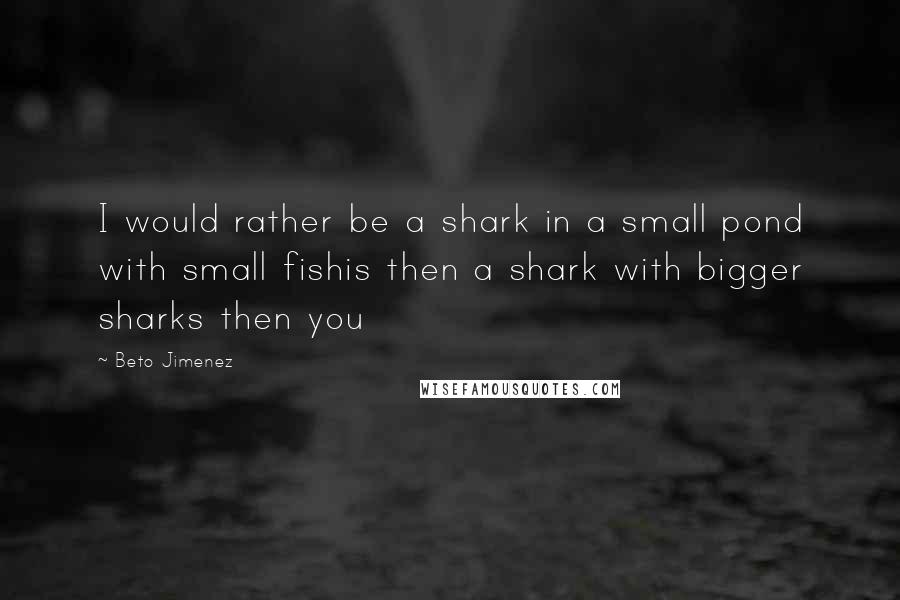 Beto Jimenez Quotes: I would rather be a shark in a small pond with small fishis then a shark with bigger sharks then you