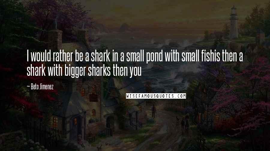 Beto Jimenez Quotes: I would rather be a shark in a small pond with small fishis then a shark with bigger sharks then you