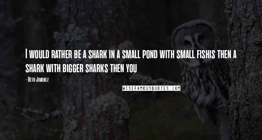 Beto Jimenez Quotes: I would rather be a shark in a small pond with small fishis then a shark with bigger sharks then you