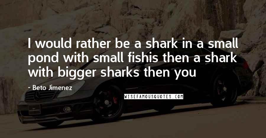 Beto Jimenez Quotes: I would rather be a shark in a small pond with small fishis then a shark with bigger sharks then you