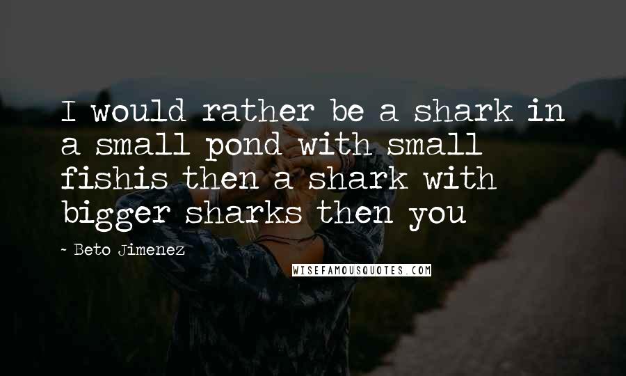 Beto Jimenez Quotes: I would rather be a shark in a small pond with small fishis then a shark with bigger sharks then you