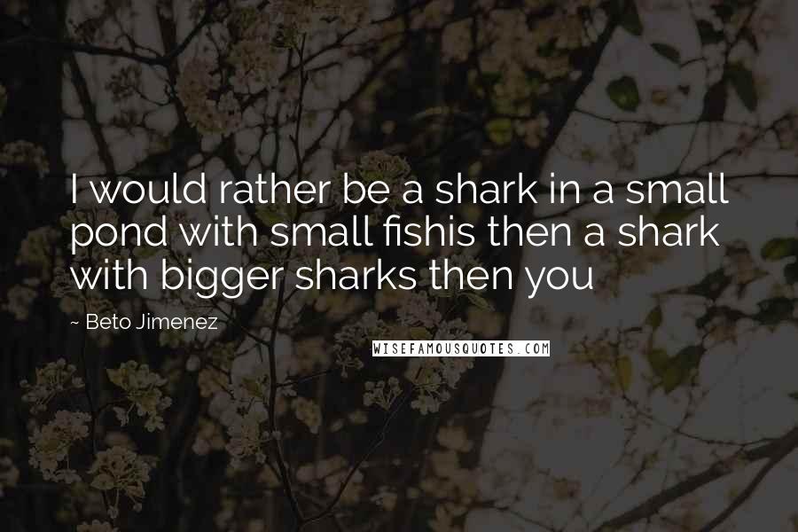 Beto Jimenez Quotes: I would rather be a shark in a small pond with small fishis then a shark with bigger sharks then you