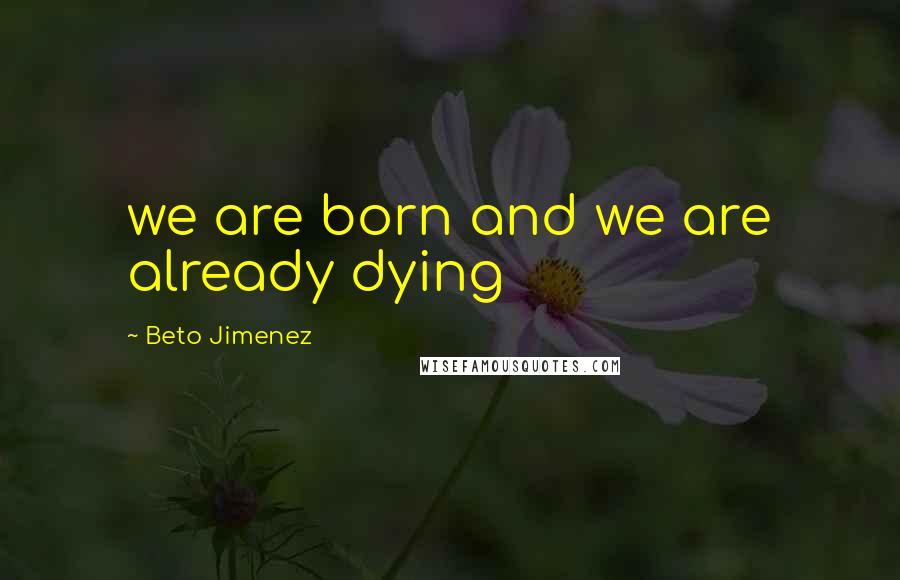 Beto Jimenez Quotes: we are born and we are already dying