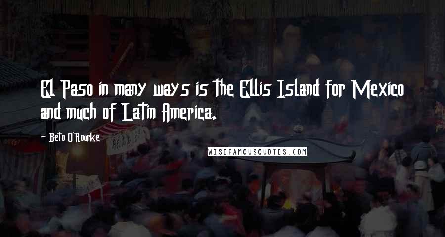 Beto O'Rourke Quotes: El Paso in many ways is the Ellis Island for Mexico and much of Latin America.