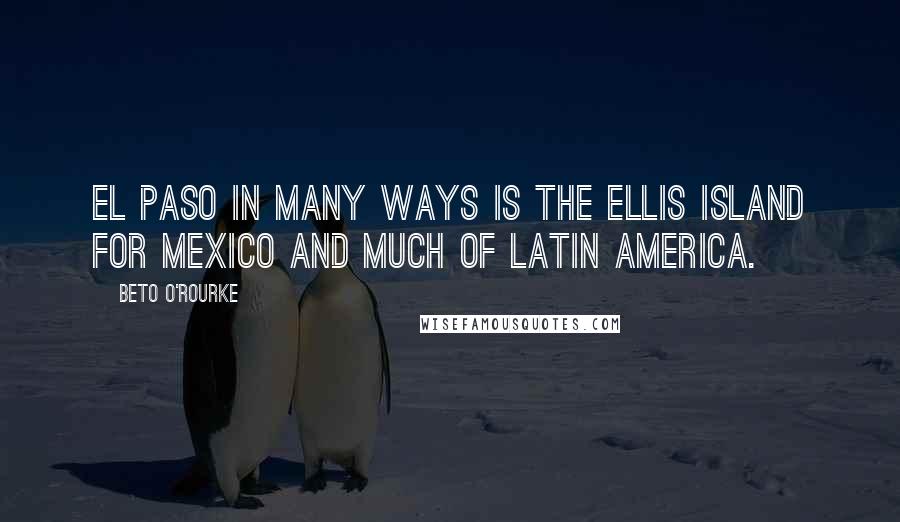 Beto O'Rourke Quotes: El Paso in many ways is the Ellis Island for Mexico and much of Latin America.