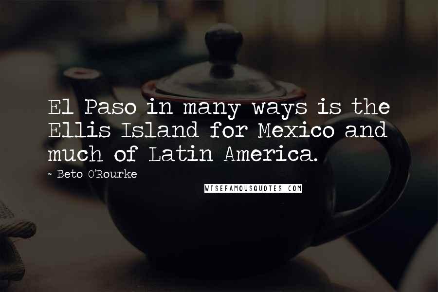 Beto O'Rourke Quotes: El Paso in many ways is the Ellis Island for Mexico and much of Latin America.