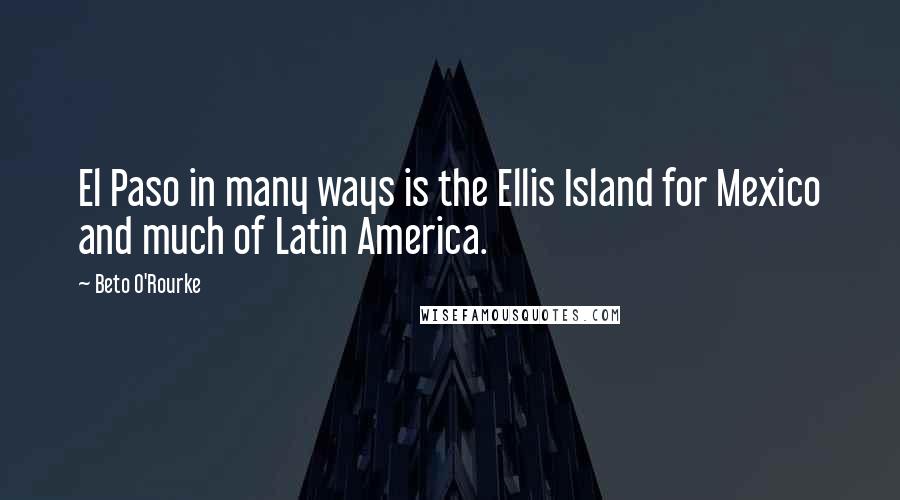 Beto O'Rourke Quotes: El Paso in many ways is the Ellis Island for Mexico and much of Latin America.