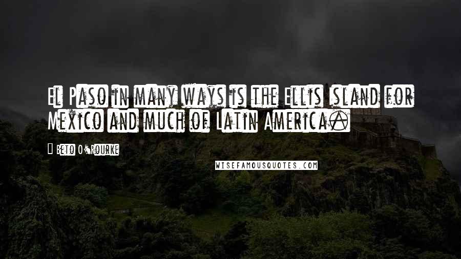 Beto O'Rourke Quotes: El Paso in many ways is the Ellis Island for Mexico and much of Latin America.