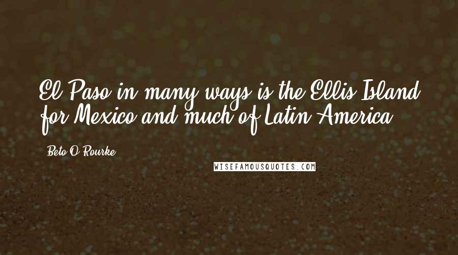 Beto O'Rourke Quotes: El Paso in many ways is the Ellis Island for Mexico and much of Latin America.