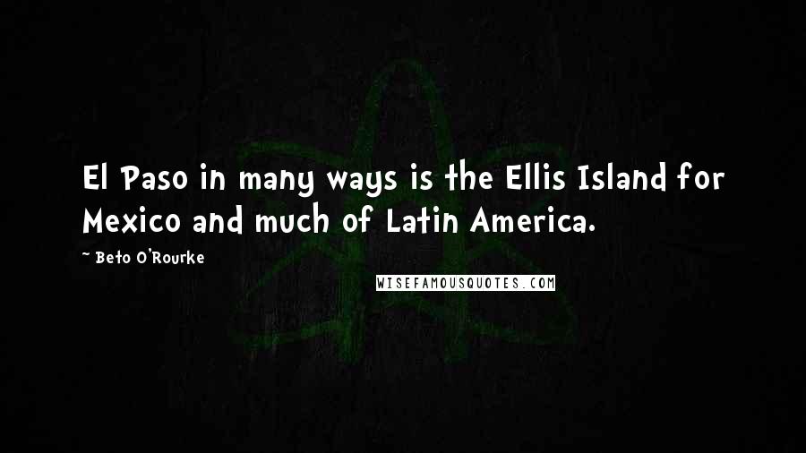 Beto O'Rourke Quotes: El Paso in many ways is the Ellis Island for Mexico and much of Latin America.