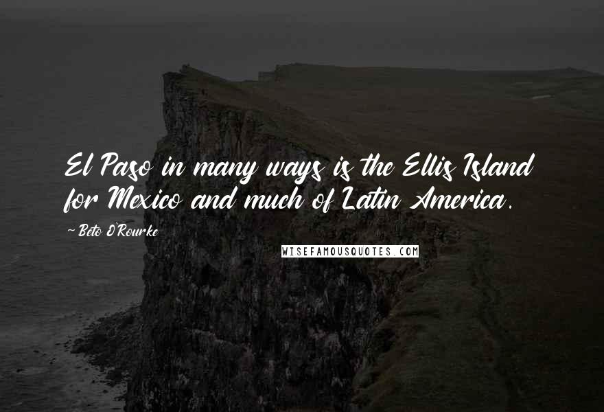 Beto O'Rourke Quotes: El Paso in many ways is the Ellis Island for Mexico and much of Latin America.
