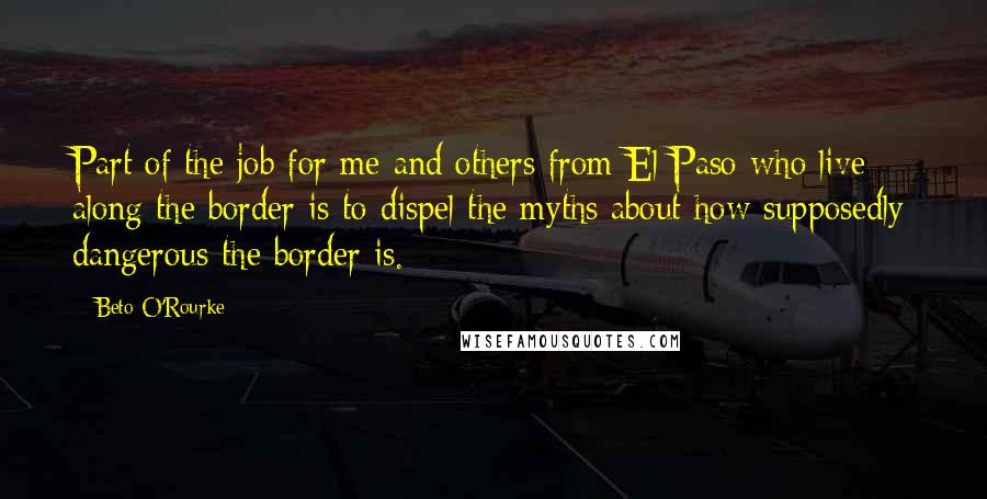 Beto O'Rourke Quotes: Part of the job for me and others from El Paso who live along the border is to dispel the myths about how supposedly dangerous the border is.