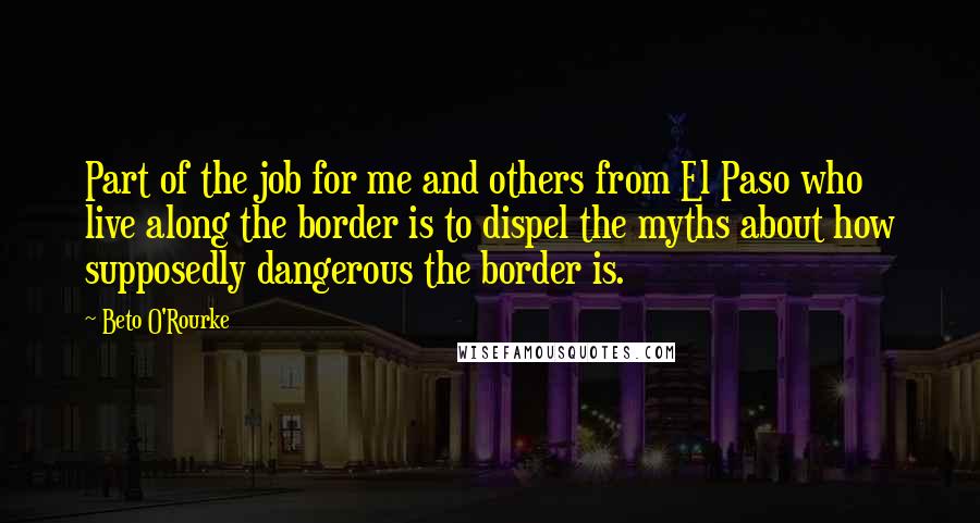 Beto O'Rourke Quotes: Part of the job for me and others from El Paso who live along the border is to dispel the myths about how supposedly dangerous the border is.