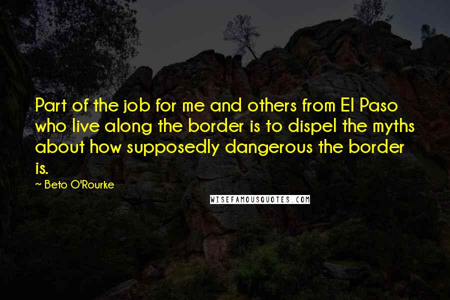 Beto O'Rourke Quotes: Part of the job for me and others from El Paso who live along the border is to dispel the myths about how supposedly dangerous the border is.