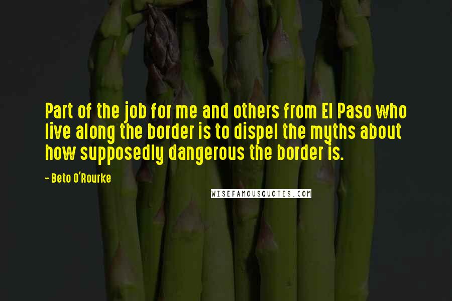 Beto O'Rourke Quotes: Part of the job for me and others from El Paso who live along the border is to dispel the myths about how supposedly dangerous the border is.