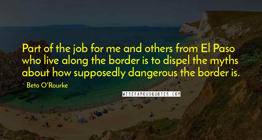 Beto O'Rourke Quotes: Part of the job for me and others from El Paso who live along the border is to dispel the myths about how supposedly dangerous the border is.