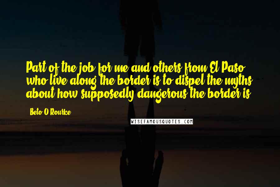 Beto O'Rourke Quotes: Part of the job for me and others from El Paso who live along the border is to dispel the myths about how supposedly dangerous the border is.