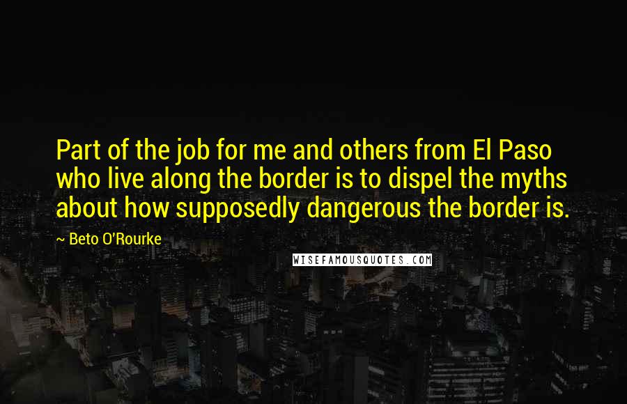 Beto O'Rourke Quotes: Part of the job for me and others from El Paso who live along the border is to dispel the myths about how supposedly dangerous the border is.