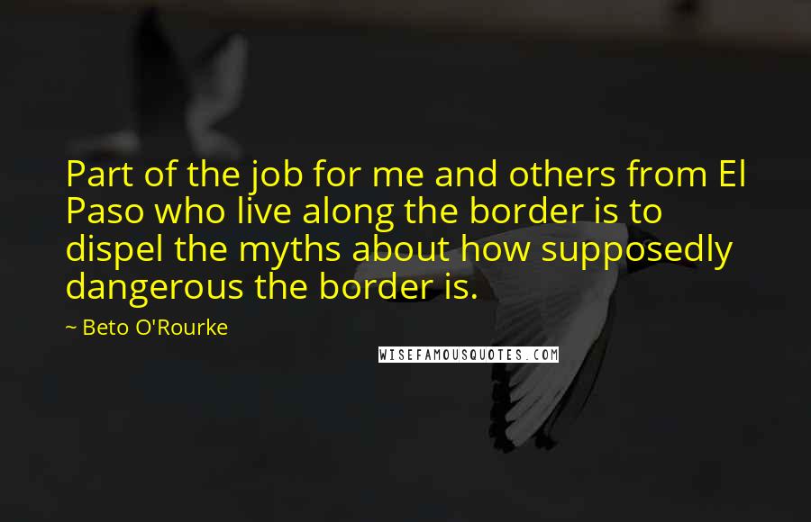 Beto O'Rourke Quotes: Part of the job for me and others from El Paso who live along the border is to dispel the myths about how supposedly dangerous the border is.