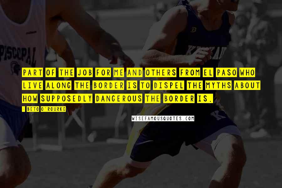 Beto O'Rourke Quotes: Part of the job for me and others from El Paso who live along the border is to dispel the myths about how supposedly dangerous the border is.