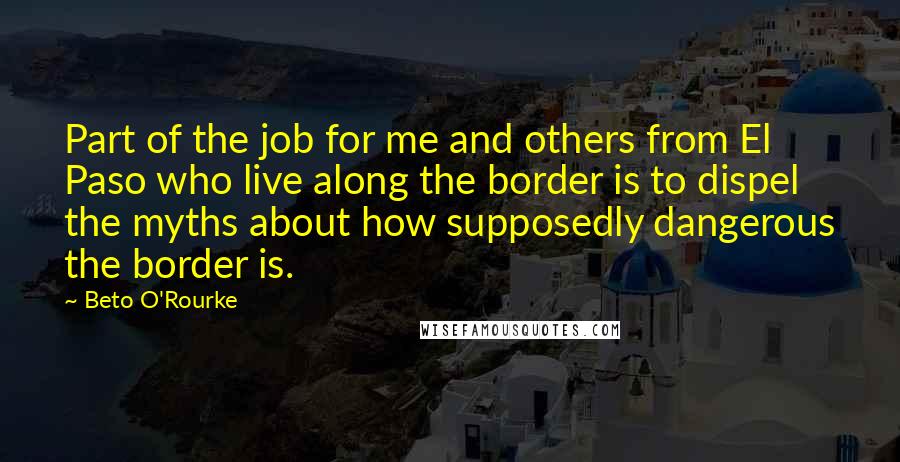 Beto O'Rourke Quotes: Part of the job for me and others from El Paso who live along the border is to dispel the myths about how supposedly dangerous the border is.