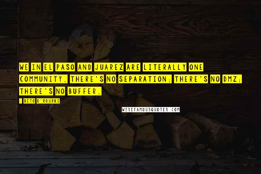 Beto O'Rourke Quotes: We in El Paso and Juarez are literally one community. There's no separation; there's no DMZ; there's no buffer.