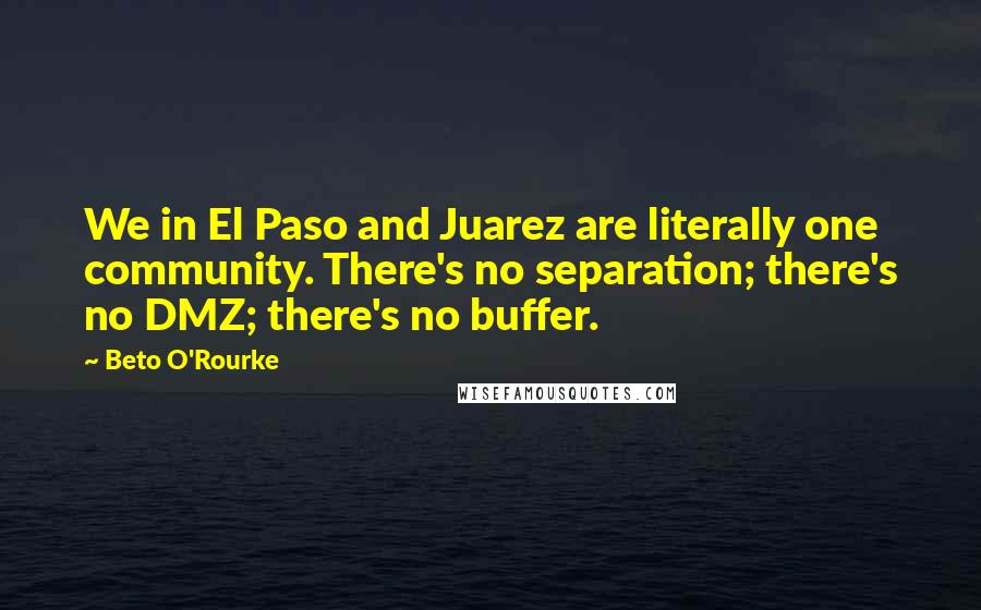 Beto O'Rourke Quotes: We in El Paso and Juarez are literally one community. There's no separation; there's no DMZ; there's no buffer.