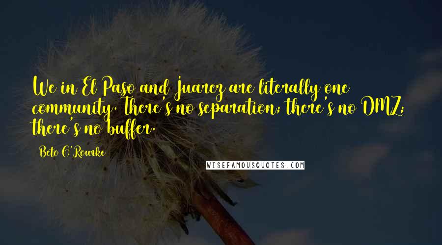 Beto O'Rourke Quotes: We in El Paso and Juarez are literally one community. There's no separation; there's no DMZ; there's no buffer.