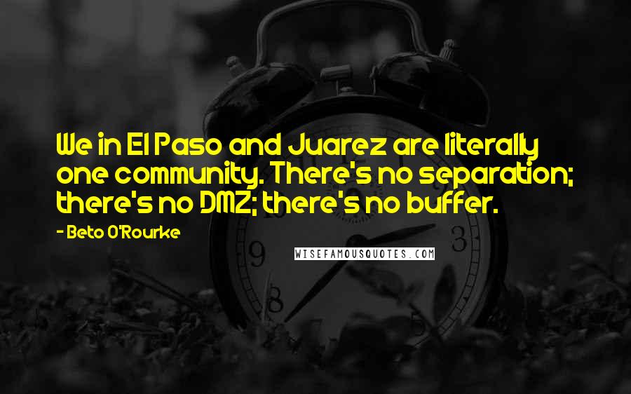 Beto O'Rourke Quotes: We in El Paso and Juarez are literally one community. There's no separation; there's no DMZ; there's no buffer.