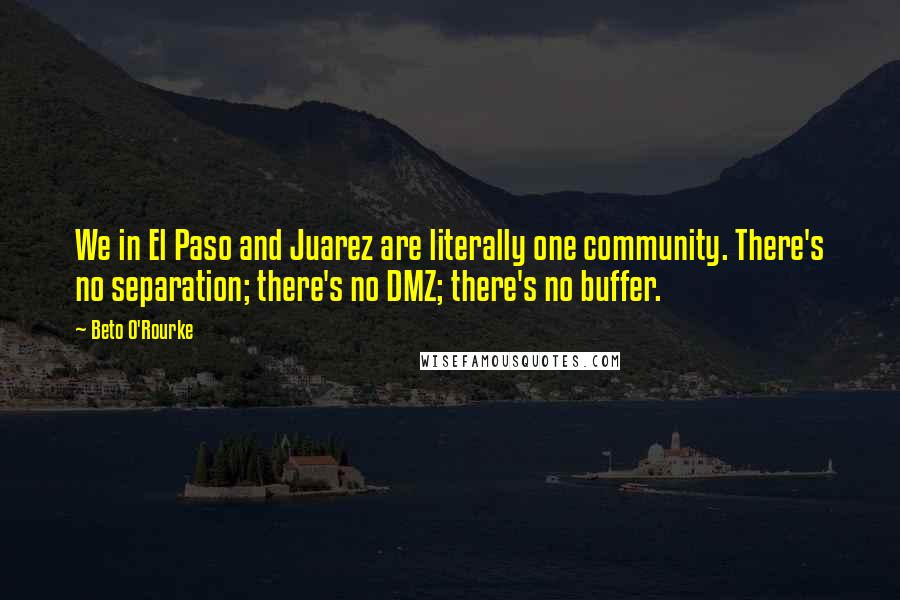 Beto O'Rourke Quotes: We in El Paso and Juarez are literally one community. There's no separation; there's no DMZ; there's no buffer.