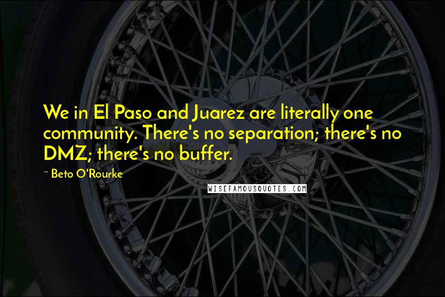 Beto O'Rourke Quotes: We in El Paso and Juarez are literally one community. There's no separation; there's no DMZ; there's no buffer.