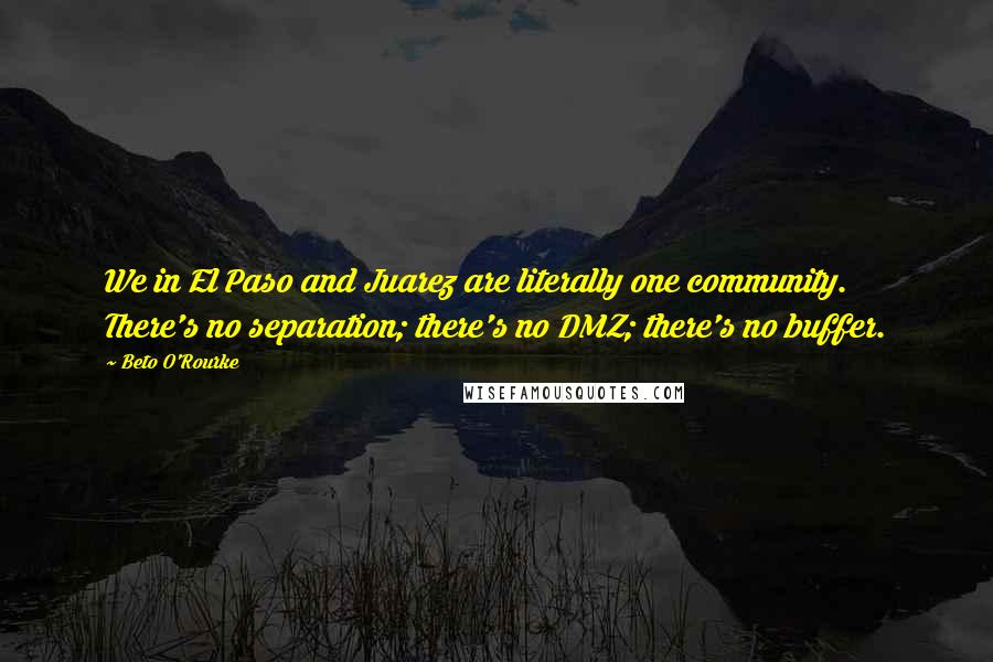 Beto O'Rourke Quotes: We in El Paso and Juarez are literally one community. There's no separation; there's no DMZ; there's no buffer.