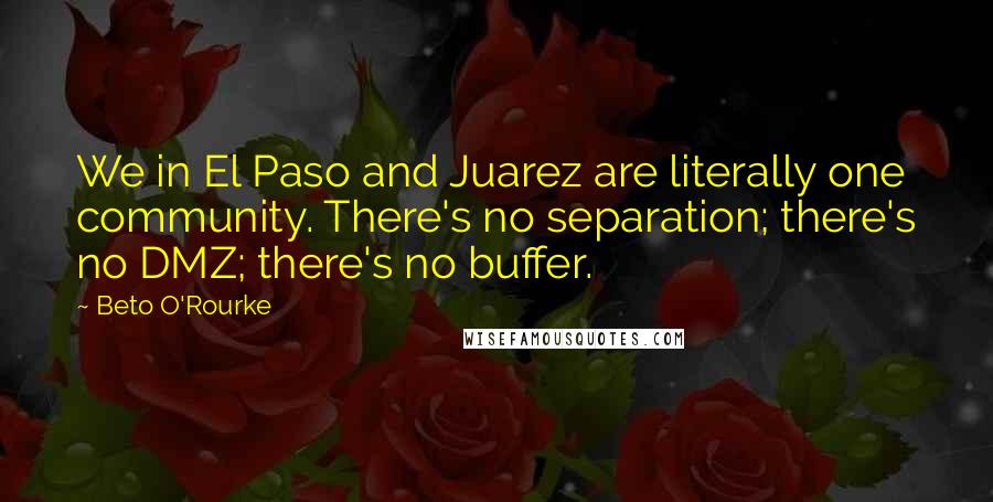 Beto O'Rourke Quotes: We in El Paso and Juarez are literally one community. There's no separation; there's no DMZ; there's no buffer.