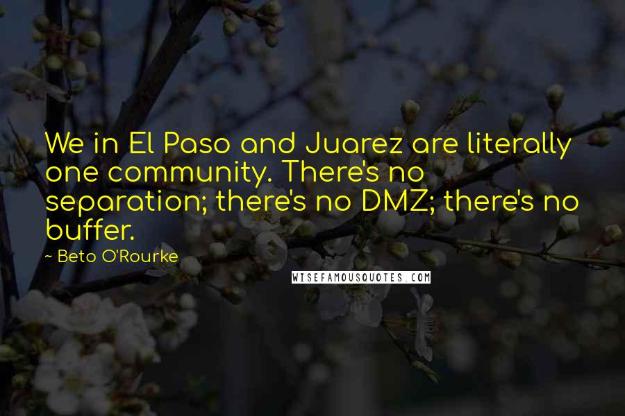 Beto O'Rourke Quotes: We in El Paso and Juarez are literally one community. There's no separation; there's no DMZ; there's no buffer.