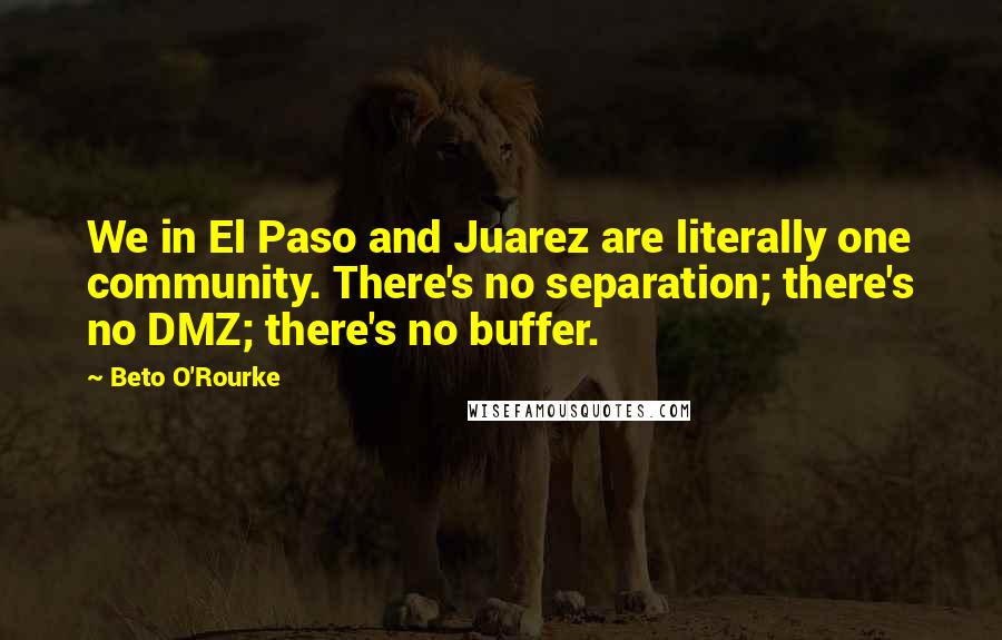 Beto O'Rourke Quotes: We in El Paso and Juarez are literally one community. There's no separation; there's no DMZ; there's no buffer.