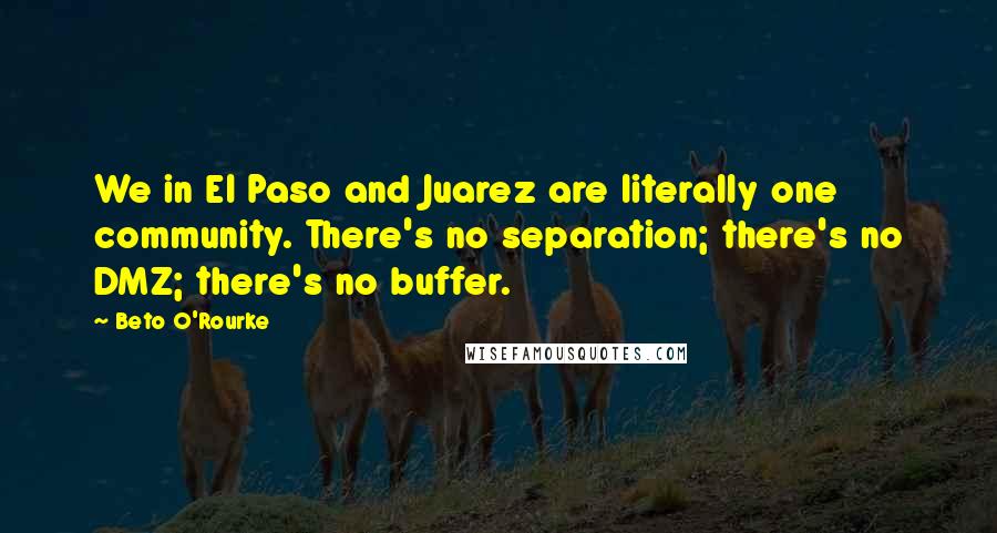 Beto O'Rourke Quotes: We in El Paso and Juarez are literally one community. There's no separation; there's no DMZ; there's no buffer.