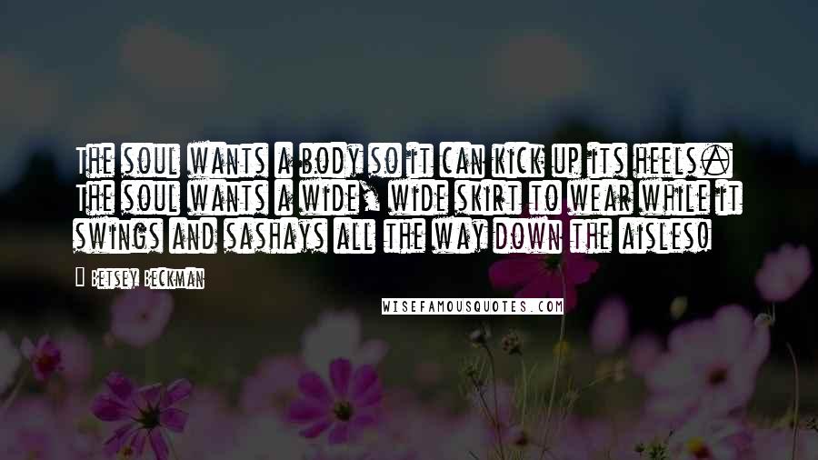 Betsey Beckman Quotes: The soul wants a body so it can kick up its heels. The soul wants a wide, wide skirt to wear while it swings and sashays all the way down the aisles!