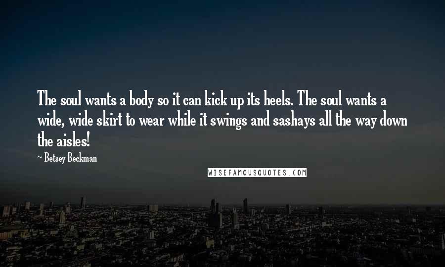 Betsey Beckman Quotes: The soul wants a body so it can kick up its heels. The soul wants a wide, wide skirt to wear while it swings and sashays all the way down the aisles!