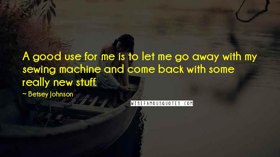 Betsey Johnson Quotes: A good use for me is to let me go away with my sewing machine and come back with some really new stuff.