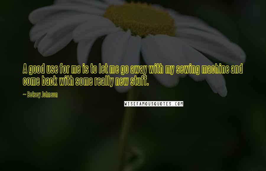 Betsey Johnson Quotes: A good use for me is to let me go away with my sewing machine and come back with some really new stuff.