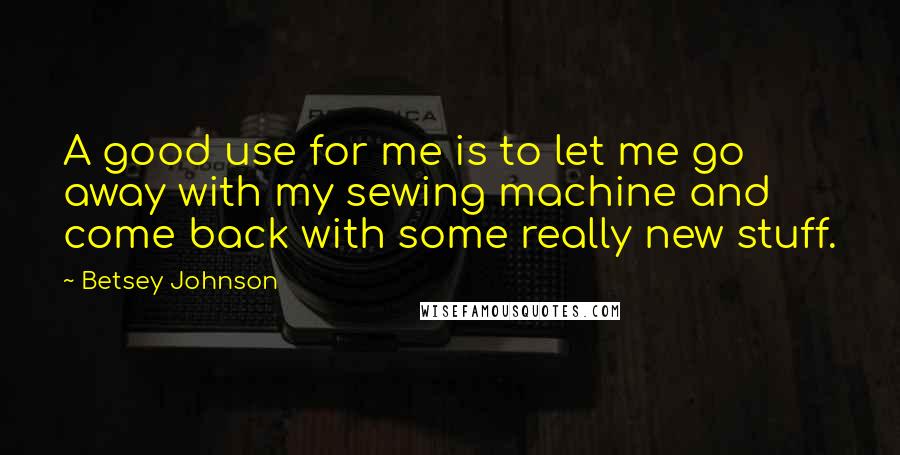 Betsey Johnson Quotes: A good use for me is to let me go away with my sewing machine and come back with some really new stuff.