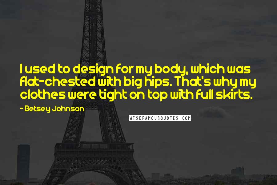 Betsey Johnson Quotes: I used to design for my body, which was flat-chested with big hips. That's why my clothes were tight on top with full skirts.