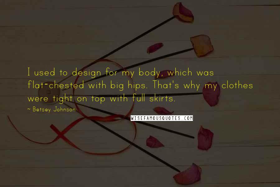 Betsey Johnson Quotes: I used to design for my body, which was flat-chested with big hips. That's why my clothes were tight on top with full skirts.